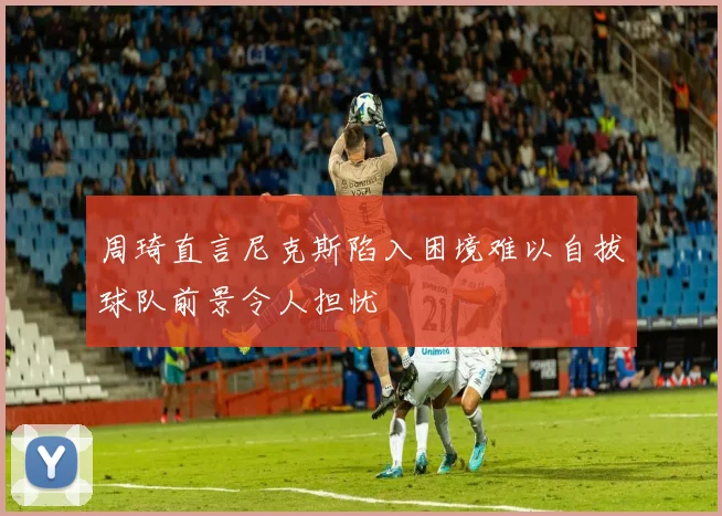 周琦直言尼克斯陷入困境难以自拔球队前景令人担忧