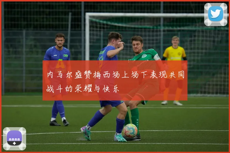 内马尔盛赞梅西场上场下表现共同战斗的荣耀与快乐