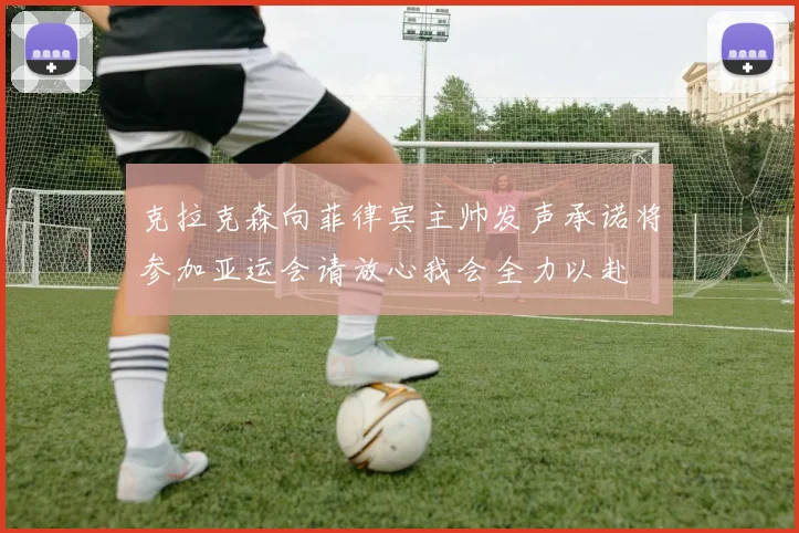 克拉克森向菲律宾主帅发声承诺将参加亚运会请放心我会全力以赴