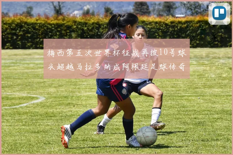 梅西第五次世界杯征战再披10号球衣超越马拉多纳成阿根廷足球传奇
