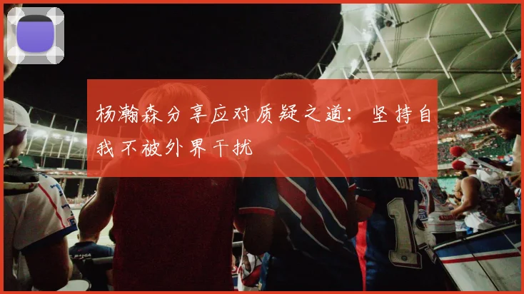 杨瀚森分享应对质疑之道：坚持自我不被外界干扰