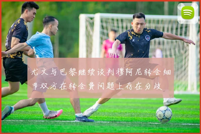 尤文与巴黎继续谈判穆阿尼转会细节双方在转会费问题上存在分歧