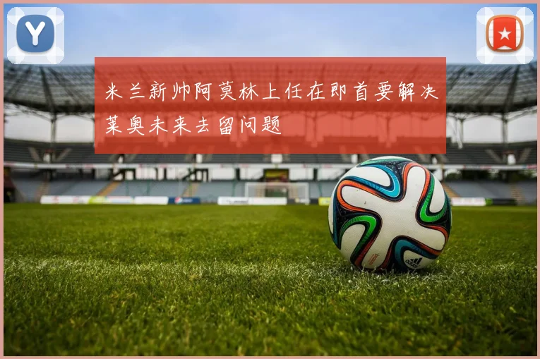 米兰新帅阿莫林上任在即首要解决莱奥未来去留问题