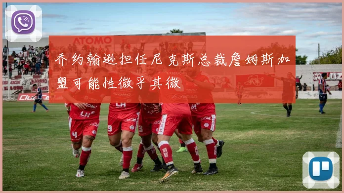 乔约翰逊担任尼克斯总裁詹姆斯加盟可能性微乎其微
