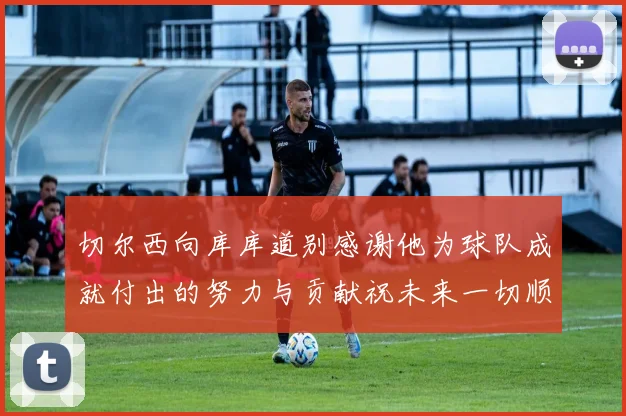 切尔西向库库道别感谢他为球队成就付出的努力与贡献祝未来一切顺利