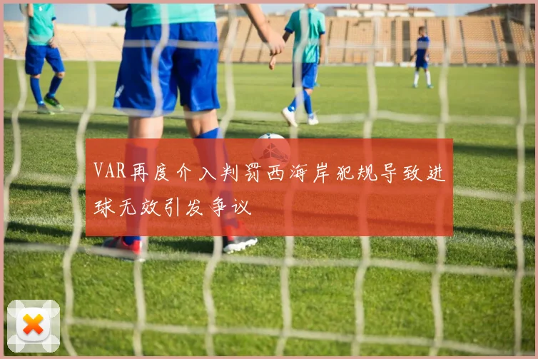 VAR再度介入判罚西海岸犯规导致进球无效引发争议