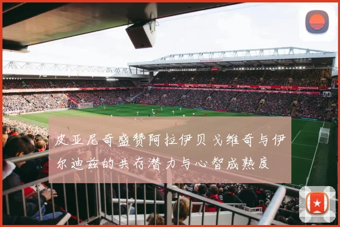 皮亚尼奇盛赞阿拉伊贝戈维奇与伊尔迪兹的共存潜力与心智成熟度