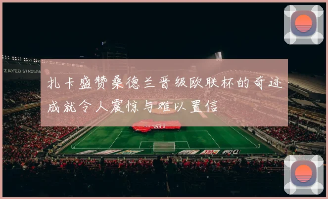 扎卡盛赞桑德兰晋级欧联杯的奇迹成就令人震惊与难以置信