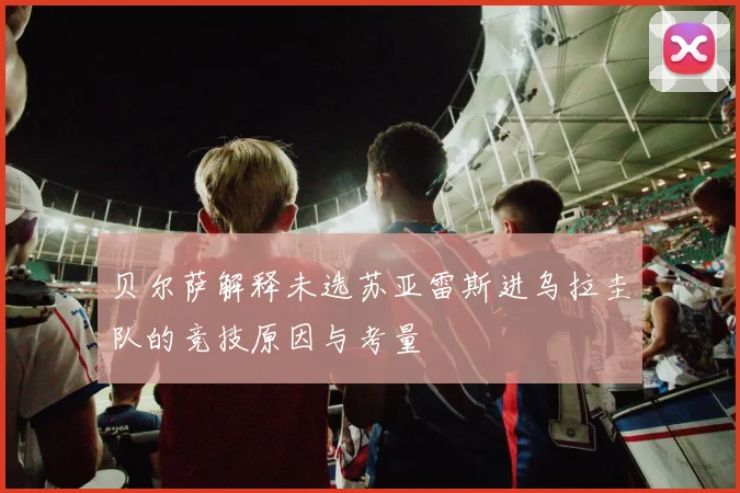 贝尔萨解释未选苏亚雷斯进乌拉圭队的竞技原因与考量