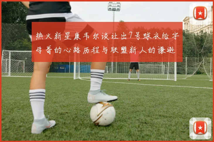 热火新星康韦尔谈让出7号球衣给字母哥的心路历程与联盟新人的谦逊态度