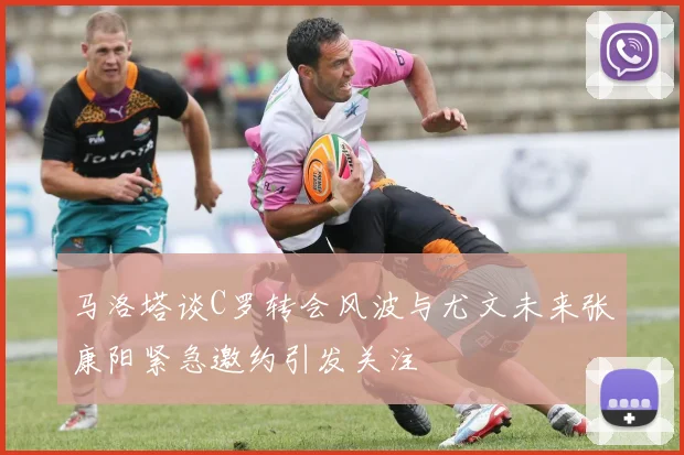 马洛塔谈C罗转会风波与尤文未来张康阳紧急邀约引发关注