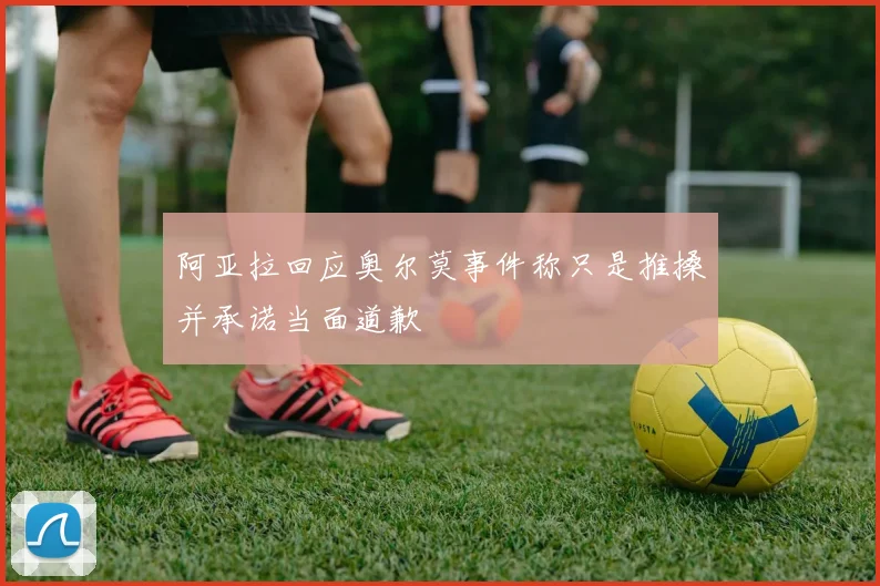 阿亚拉回应奥尔莫事件称只是推搡并承诺当面道歉