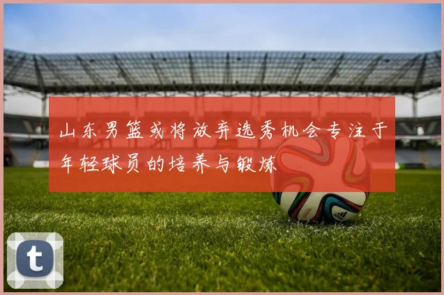 山东男篮或将放弃选秀机会专注于年轻球员的培养与锻炼