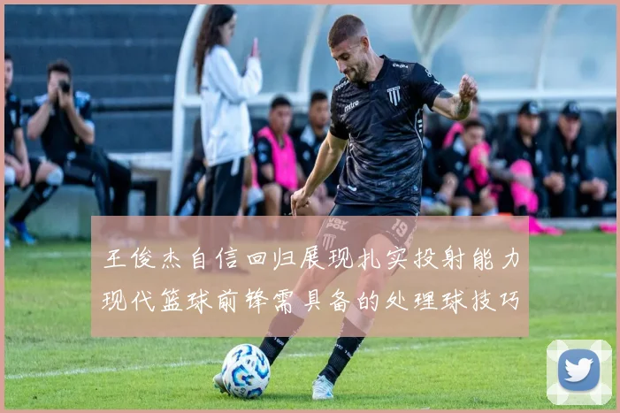 王俊杰自信回归展现扎实投射能力现代篮球前锋需具备的处理球技巧