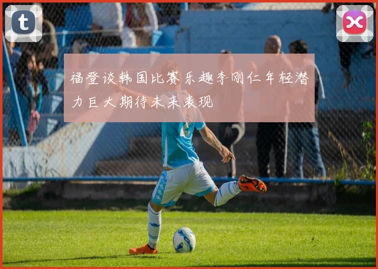 福登谈韩国比赛乐趣李刚仁年轻潜力巨大期待未来表现