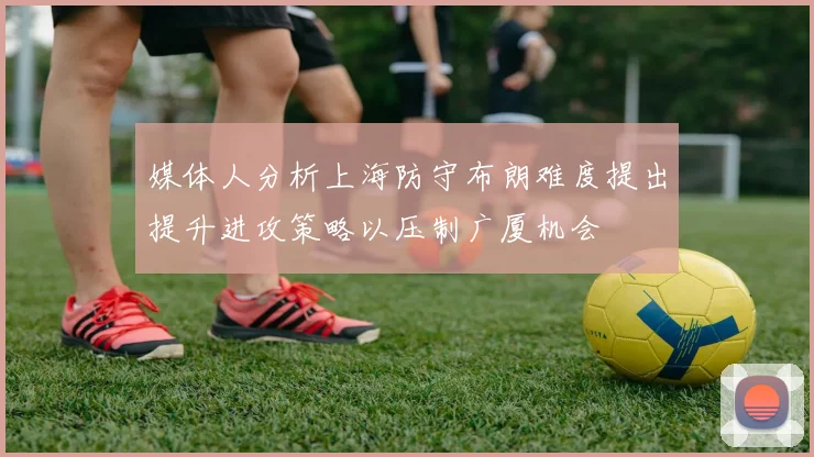 媒体人分析上海防守布朗难度提出提升进攻策略以压制广厦机会