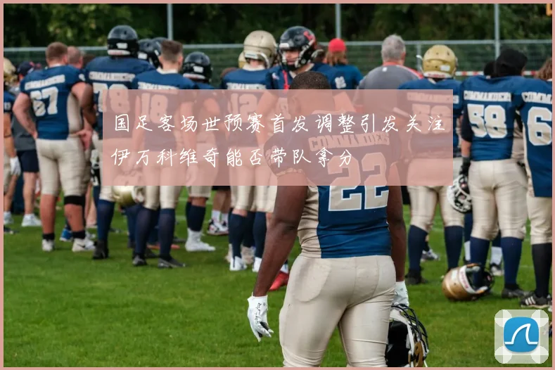 国足客场世预赛首发调整引发关注伊万科维奇能否带队拿分