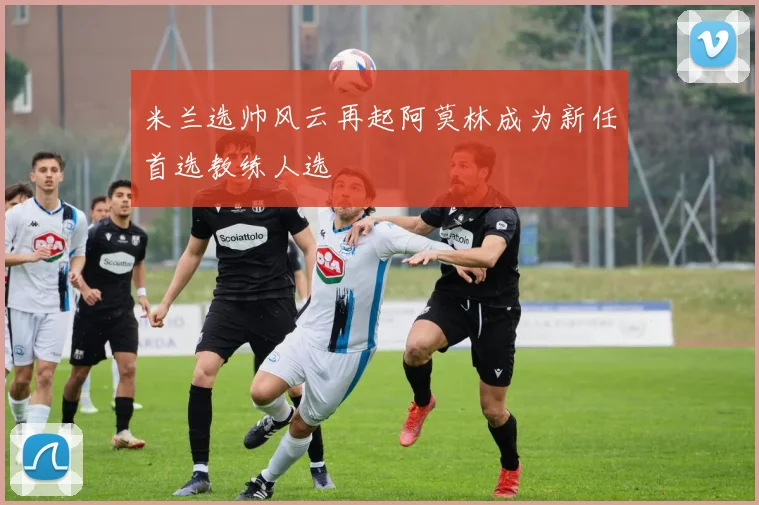 米兰选帅风云再起阿莫林成为新任首选教练人选
