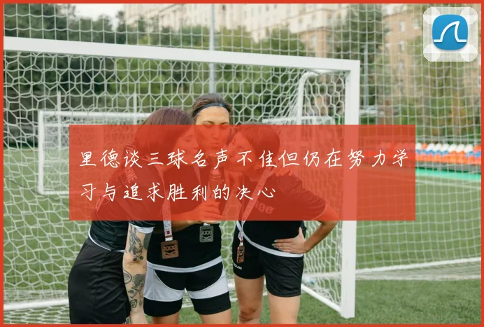 里德谈三球名声不佳但仍在努力学习与追求胜利的决心