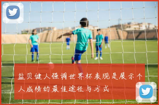 盐贝健人强调世界杯表现是展示个人成绩的最佳途径与方式