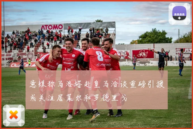 意媒称马洛塔赴皇马洽谈重磅引援或关注居莱尔和罗德里戈