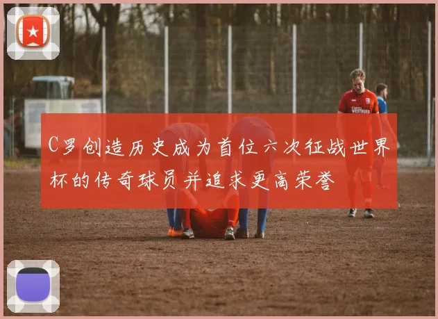 C罗创造历史成为首位六次征战世界杯的传奇球员并追求更高荣誉