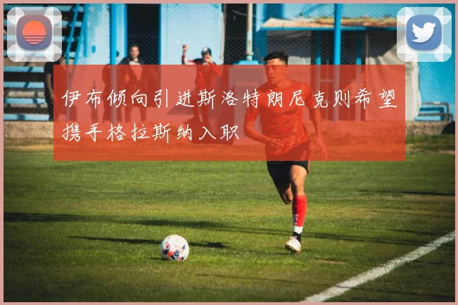 伊布倾向引进斯洛特朗尼克则希望携手格拉斯纳入职