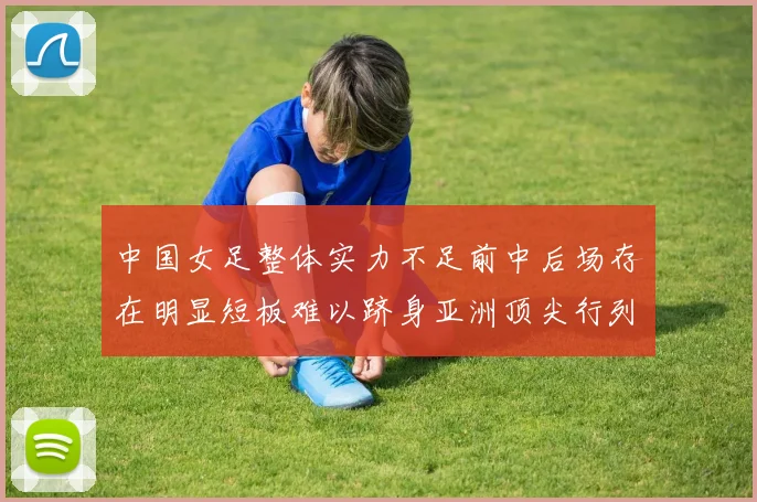 中国女足整体实力不足前中后场存在明显短板难以跻身亚洲顶尖行列