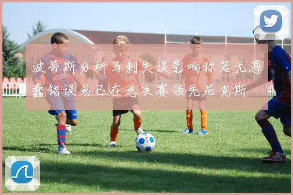 波蒂斯分析马刺失误影响称若无愚蠢错误或已在总决赛领先尼克斯