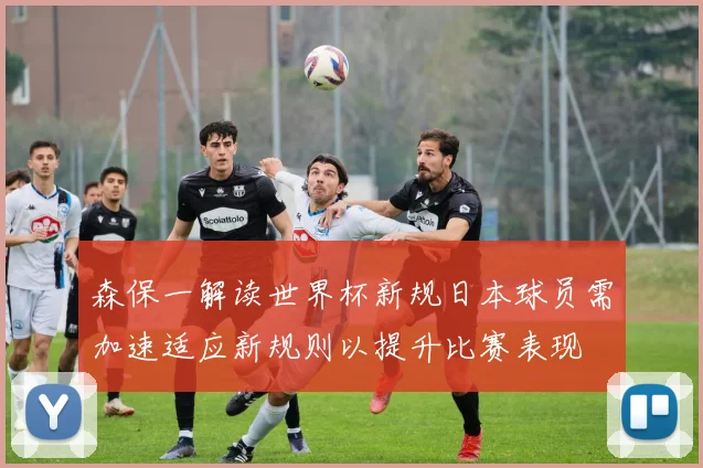 森保一解读世界杯新规日本球员需加速适应新规则以提升比赛表现