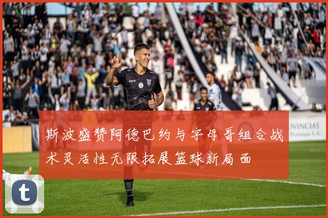 斯波盛赞阿德巴约与字母哥组合战术灵活性无限拓展篮球新局面